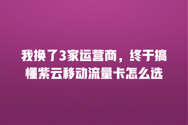 我换了3家运营商，终于搞懂紫云移动流量卡怎么选