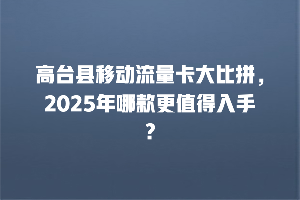 高台县移动流量卡大比拼，2025年哪款更值得入手？