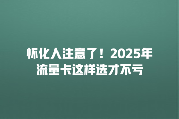 怀化人注意了！2025年流量卡这样选才不亏