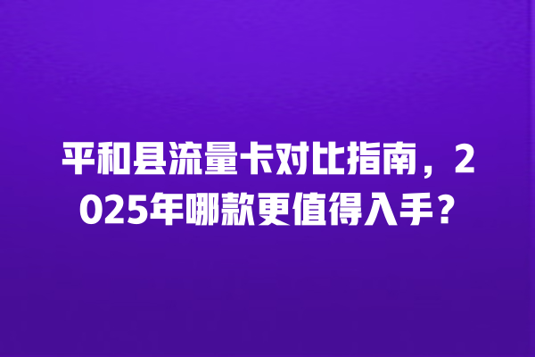 平和县流量卡对比指南，2025年哪款更值得入手？