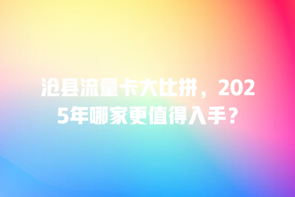 沧县流量卡大比拼，2025年哪家更值得入手？