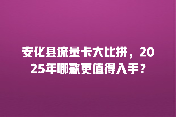 安化县流量卡大比拼，2025年哪款更值得入手？
