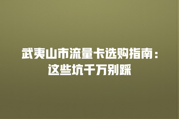 武夷山市流量卡选购指南：这些坑千万别踩