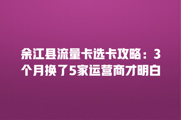 余江县流量卡选卡攻略：3个月换了5家运营商才明白
