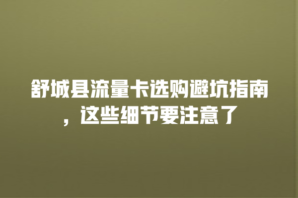 舒城县流量卡选购避坑指南，这些细节要注意了
