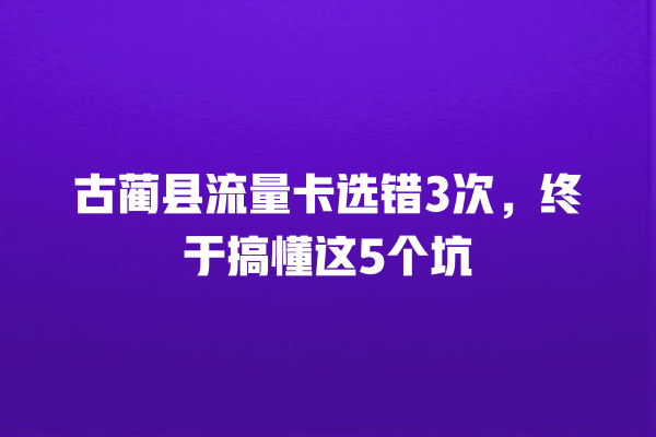 古蔺县流量卡选错3次，终于搞懂这5个坑