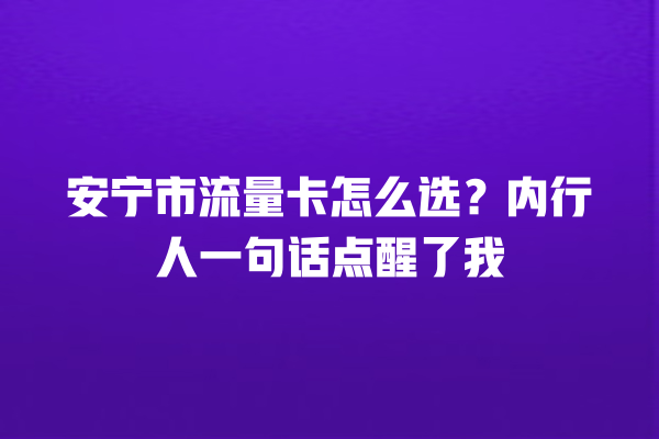安宁市流量卡怎么选？内行人一句话点醒了我