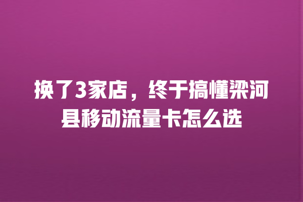 换了3家店，终于搞懂梁河县移动流量卡怎么选