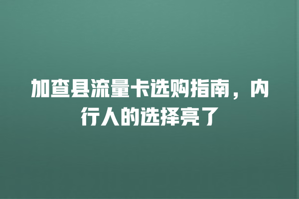 加查县流量卡选购指南，内行人的选择亮了
