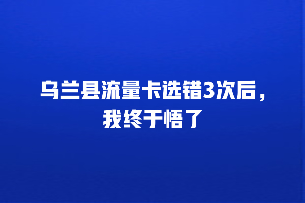 乌兰县流量卡选错3次后，我终于悟了