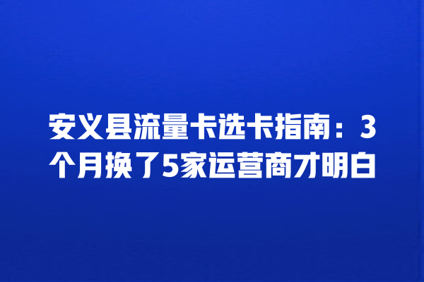 安义县流量卡选卡指南：3个月换了5家运营商才明白