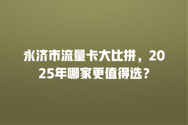 永济市流量卡大比拼，2025年哪家更值得选？