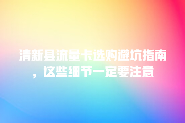 清新县流量卡选购避坑指南，这些细节一定要注意