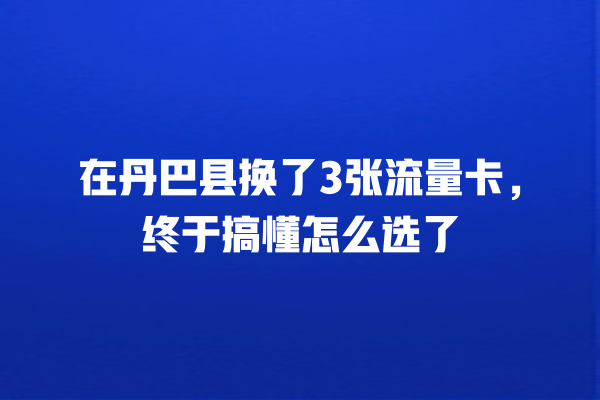 在丹巴县换了3张流量卡，终于搞懂怎么选了
