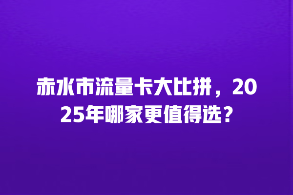 赤水市流量卡大比拼，2025年哪家更值得选？
