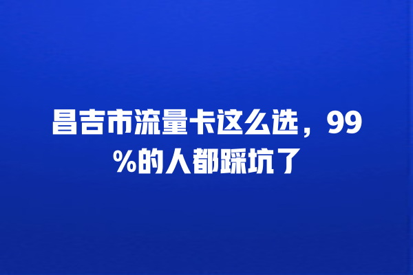昌吉市流量卡这么选，99%的人都踩坑了