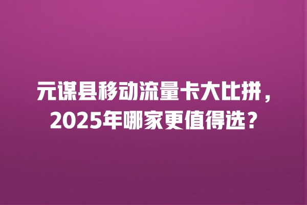 元谋县移动流量卡大比拼，2025年哪家更值得选？