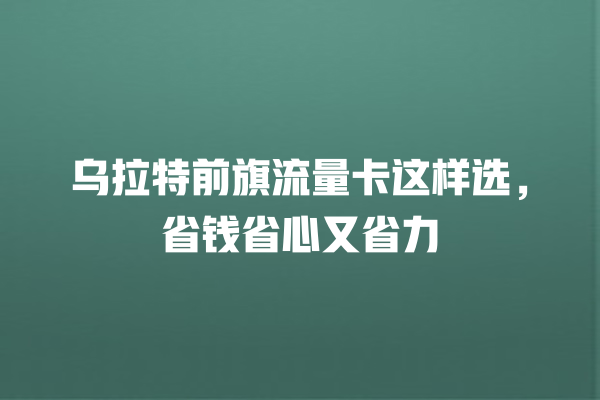 乌拉特前旗流量卡这样选，省钱省心又省力