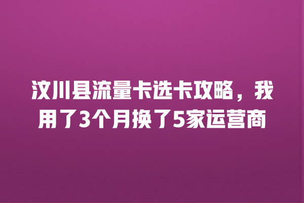汶川县流量卡选卡攻略，我用了3个月换了5家运营商