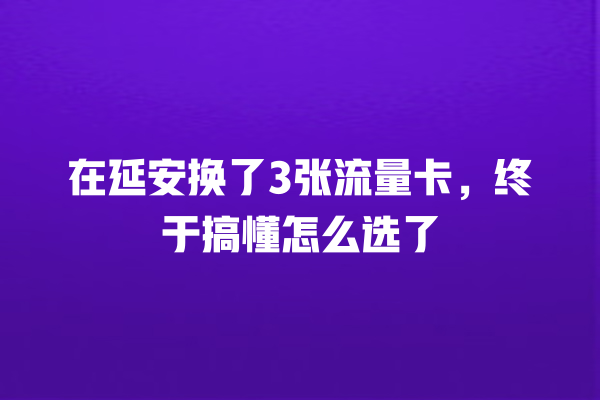 在延安换了3张流量卡，终于搞懂怎么选了