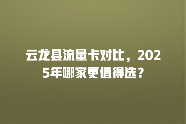 云龙县流量卡对比，2025年哪家更值得选？