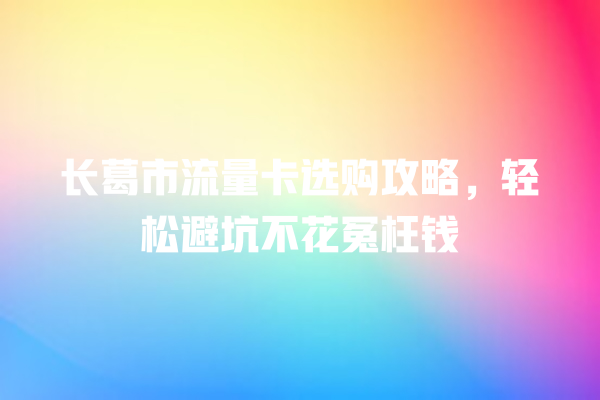 长葛市流量卡选购攻略，轻松避坑不花冤枉钱