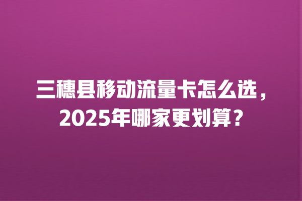 三穗县移动流量卡怎么选，2025年哪家更划算？