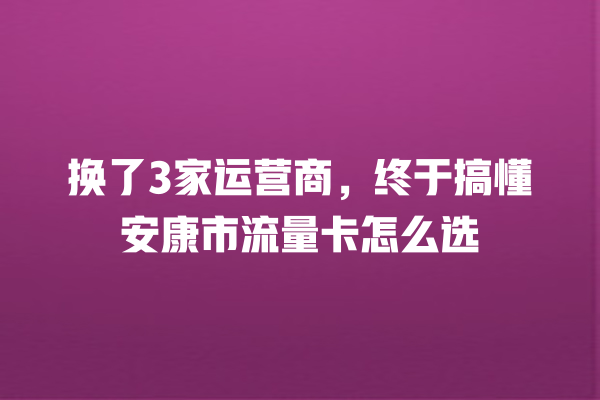 换了3家运营商，终于搞懂安康市流量卡怎么选