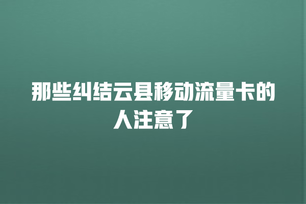 那些纠结云县移动流量卡的人注意了