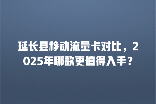 延长县移动流量卡对比，2025年哪款更值得入手？