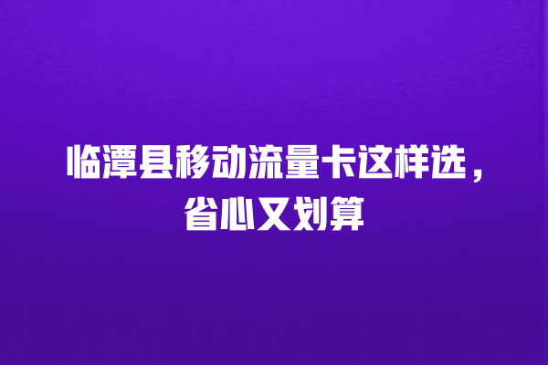 临潭县移动流量卡这样选，省心又划算