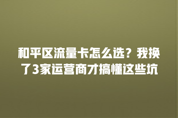 和平区流量卡怎么选？我换了3家运营商才搞懂这些坑