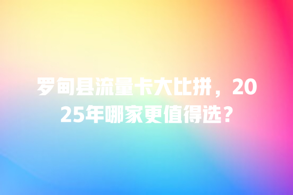 罗甸县流量卡大比拼，2025年哪家更值得选？