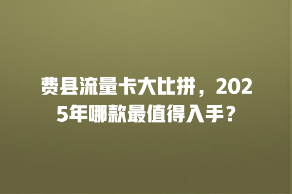 费县流量卡大比拼，2025年哪款最值得入手？