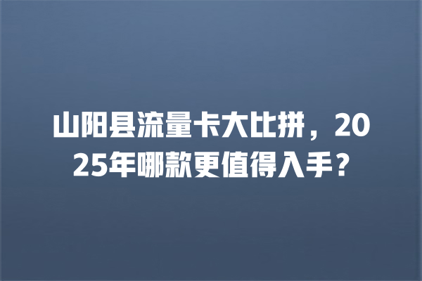 山阳县流量卡大比拼，2025年哪款更值得入手？
