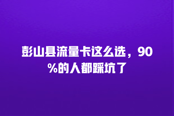 彭山县流量卡这么选，90%的人都踩坑了