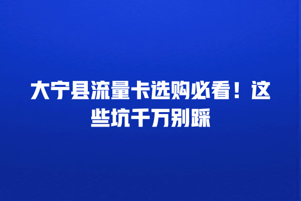 大宁县流量卡选购必看！这些坑千万别踩