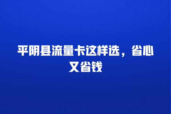 平阴县流量卡这样选，省心又省钱