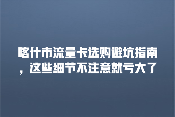喀什市流量卡选购避坑指南，这些细节不注意就亏大了