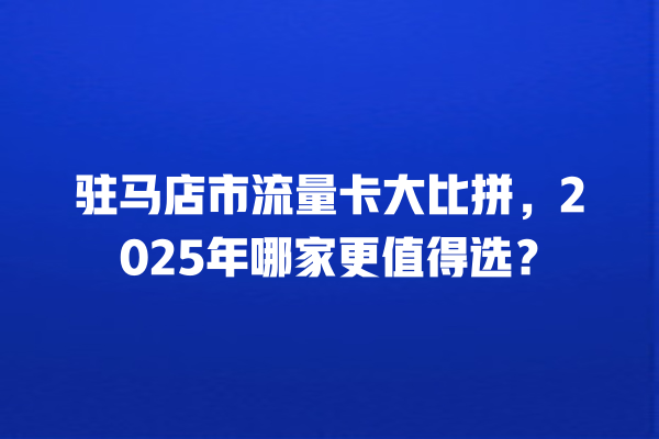 驻马店市流量卡大比拼，2025年哪家更值得选？
