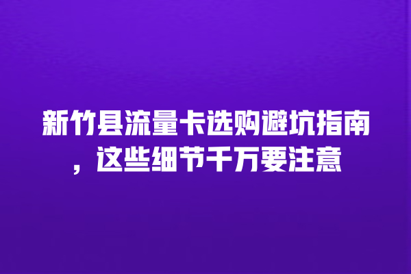 新竹县流量卡选购避坑指南，这些细节千万要注意