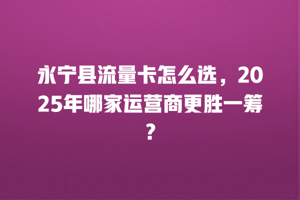 永宁县流量卡怎么选，2025年哪家运营商更胜一筹？
