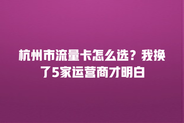 杭州市流量卡怎么选？我换了5家运营商才明白