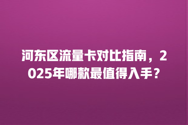 河东区流量卡对比指南，2025年哪款最值得入手？