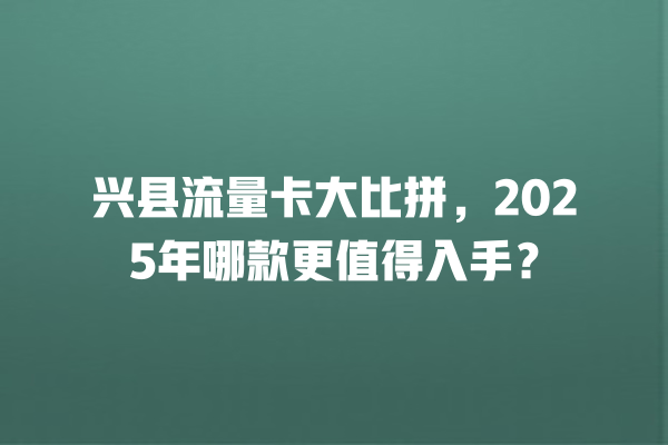 兴县流量卡大比拼，2025年哪款更值得入手？