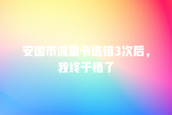 安国市流量卡选错3次后，我终于悟了