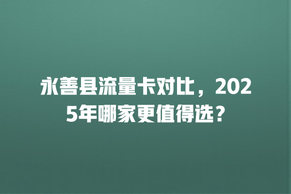 永善县流量卡对比，2025年哪家更值得选？