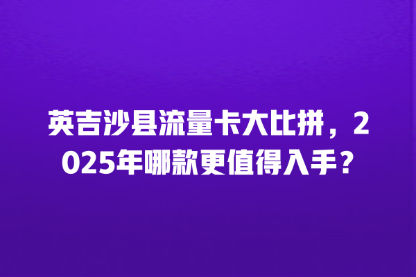 英吉沙县流量卡大比拼，2025年哪款更值得入手？