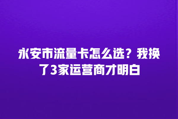 永安市流量卡怎么选？我换了3家运营商才明白