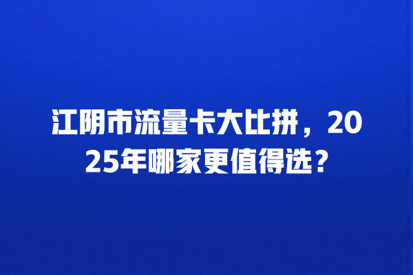 江阴市流量卡大比拼，2025年哪家更值得选？